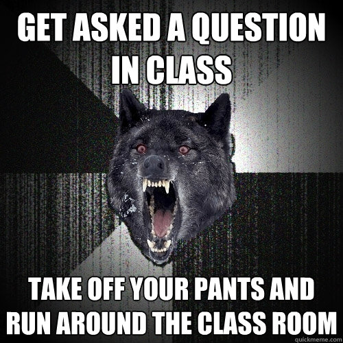 get asked a question in class take off your pants and run around the class room  Insanity Wolf