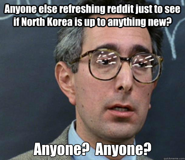 Anyone else refreshing reddit just to see if North Korea is up to anything new? Anyone?  Anyone? - Anyone else refreshing reddit just to see if North Korea is up to anything new? Anyone?  Anyone?  Bueller Anyone