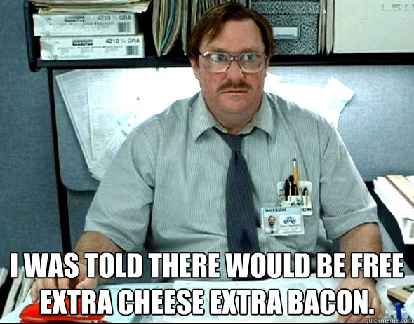  I WAS TOLD THERE WOULD BE FREE EXTRA CHEESE EXTRA BACON.  Office Space Milton