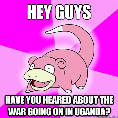 Hey guys Have you heared about the war going on in Uganda?  Slowpoke