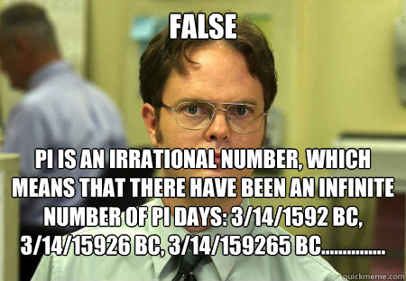 FALSE pi is an irrational number, which means that there have been an infinite number of pi days: 3/14/1592 BC, 3/14/15926 BC, 3/14/159265 BC............... - FALSE pi is an irrational number, which means that there have been an infinite number of pi days: 3/14/1592 BC, 3/14/15926 BC, 3/14/159265 BC...............  Dwight