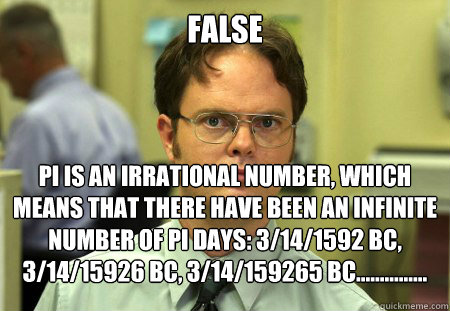 FALSE pi is an irrational number, which means that there have been an infinite number of pi days: 3/14/1592 BC, 3/14/15926 BC, 3/14/159265 BC...............  Dwight