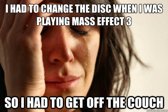 I had to change the disc when i was playing mass effect 3 so i had to get off the couch  First World Problems
