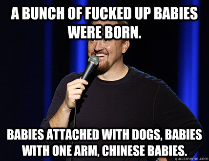 A bunch of fucked up babies were born.  Babies attached with dogs, babies with one arm, chinese babies.  - A bunch of fucked up babies were born.  Babies attached with dogs, babies with one arm, chinese babies.   louis ck indians