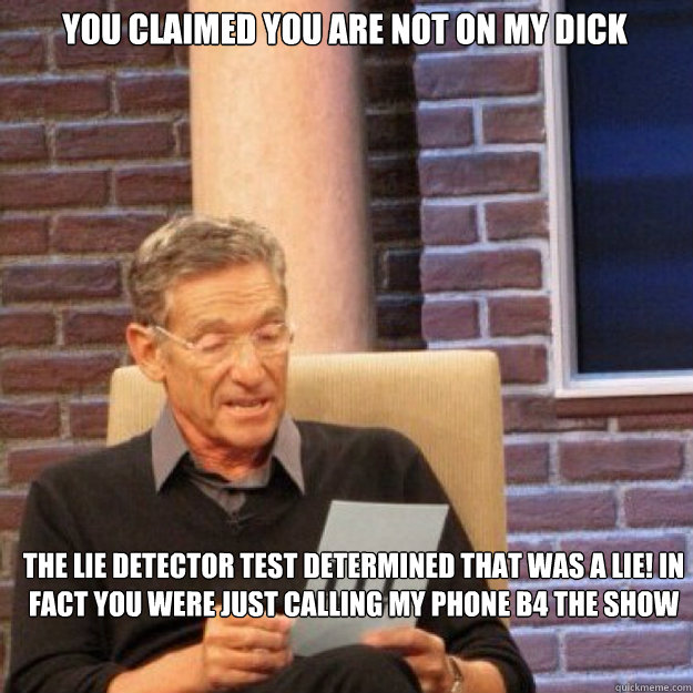 you claimed you are not on my dick  THE LIE DETECTOR TEST DETERMINED THAT WAS A LIE! in fact you were just calling my phone b4 the show  Maury