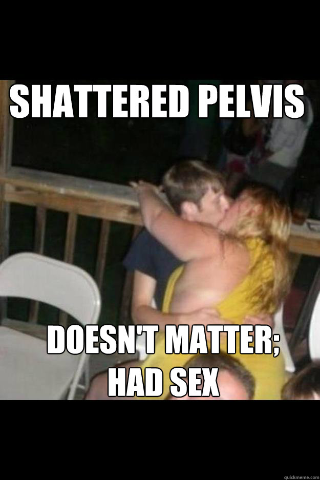 Shattered pelvis Doesn't matter; 
Had sex - Shattered pelvis Doesn't matter; 
Had sex  Misc