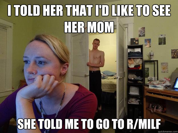 I told her that I'd like to see her mom she told me to go to r/milf  Redditors Boyfriend