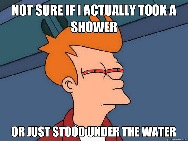 NOT SURE IF I ACTUALLY TOOK A SHOWER OR JUST STOOD UNDER THE WATER  High Fry