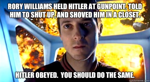 Rory Williams held Hitler at gunpoint, told him to shut up, and shoved him in a closet. Hitler obeyed.  You should do the same. - Rory Williams held Hitler at gunpoint, told him to shut up, and shoved him in a closet. Hitler obeyed.  You should do the same.  Badass Rory
