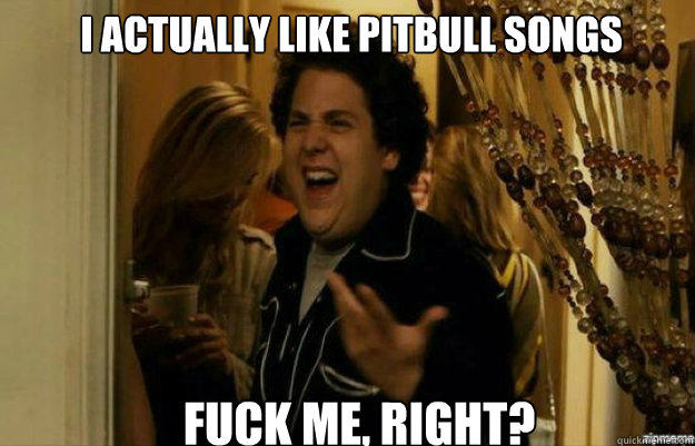 I actually like pitbull songs  FUCK ME, RIGHT? Caption 3 goes here  fuck me right