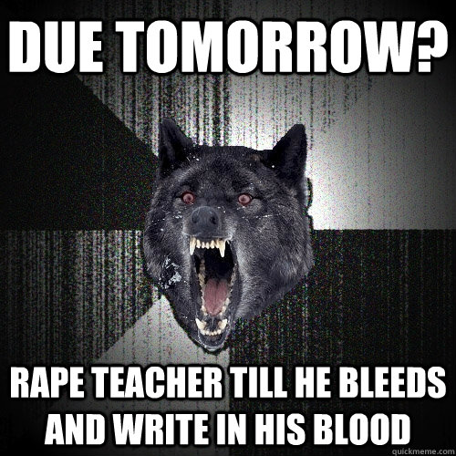 DUE TOMORROW? RAPE TEACHER TILL HE BLEEDS AND WRITE IN HIS BLOOD  Insanity Wolf