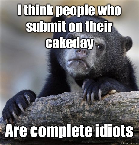 I think people who submit on their cakeday Are complete idiots  Confession Bear