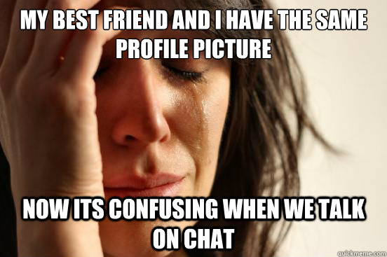 My best friend and I have the same profile picture Now its confusing when we talk on chat  First World Problems