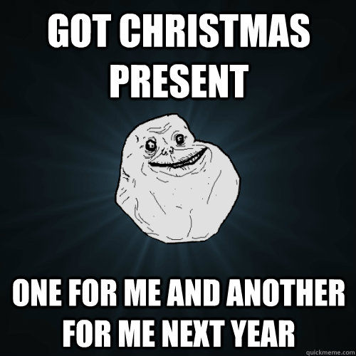 Got Christmas Present One for me and another for me next year  Forever Alone