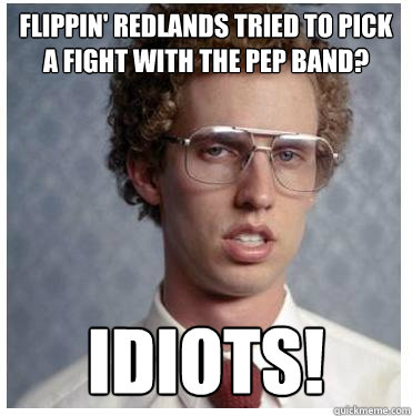 Flippin' Redlands tried to pick a fight with the Pep band?  Idiots!  Napoleon dynamite