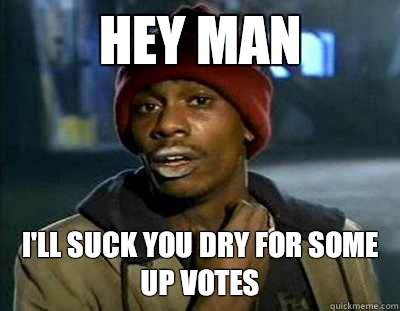 Hey man I'll suck you dry for some up votes  Tyrone Biggums