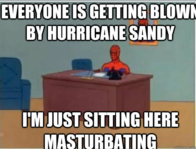 everyone is getting blown by Hurricane Sandy I'M JUST SITTING HERE masturbating  