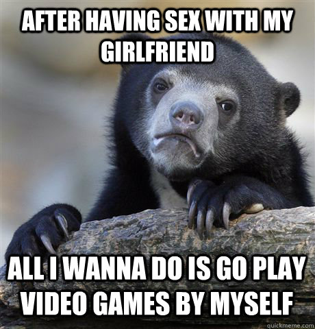 after having sex with my girlfriend all I wanna do is go play video games by myself  Confession Bear