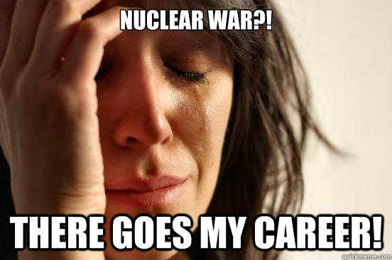Nuclear war?! There goes my career!  First World Problems