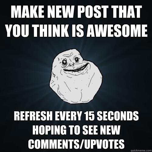make new post that you think is awesome refresh every 15 seconds hoping to see new comments/upvotes  Forever Alone