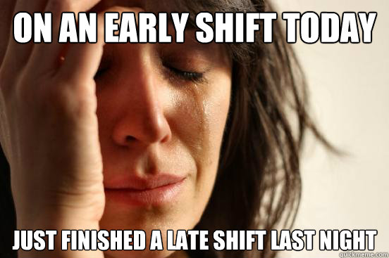 ON AN EArly shift TODAY JUST FINISHED A LATE SHIFT LAST NIGHT  First World Problems