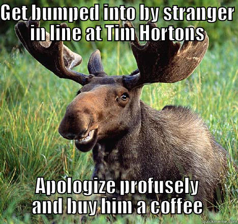 GET BUMPED INTO BY STRANGER IN LINE AT TIM HORTONS APOLOGIZE PROFUSELY AND BUY HIM A COFFEE Misc