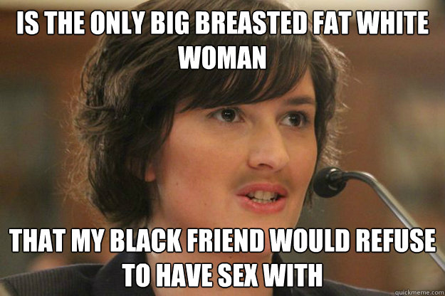 Is the only big breasted fat white woman that my black friend would refuse to have sex with  Slut Sandra Fluke