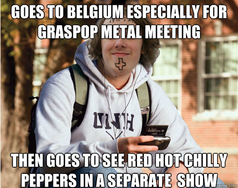 goes to belgium especially for graspop metal meeting then goes to see Red hot chilly peppers in a separate  show - goes to belgium especially for graspop metal meeting then goes to see Red hot chilly peppers in a separate  show  Freshman Metalhead