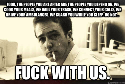  Look, the people you are after are the people you depend on. We cook your meals, we haul your trash, we connect your calls, we drive your ambulances. We guard you while you sleep. Do not...  fuck with us.   