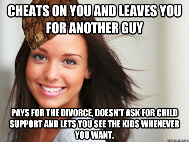 Cheats on you and leaves you for another guy Pays for the divorce, doesn't ask for Child Support and lets you see the kids whenever you want. - Cheats on you and leaves you for another guy Pays for the divorce, doesn't ask for Child Support and lets you see the kids whenever you want.  Scumbag GGG