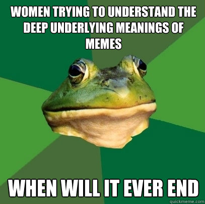 Women trying to understand the deep underlying meanings of memes When will it ever end  Foul Bachelor Frog