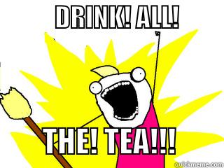            DRINK! ALL!                     THE! TEA!!!        All The Things