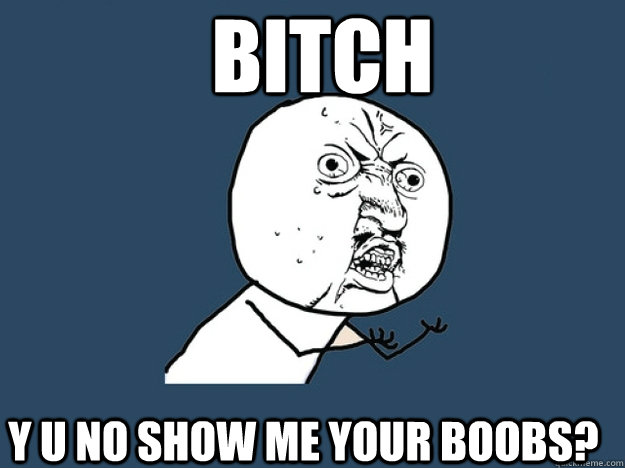 BITCH Y U NO SHOW ME YOUR BOOBS?  