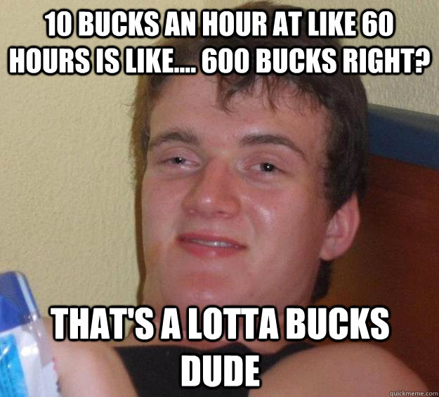 10 bucks an hour at like 60 hours is like.... 600 bucks right? That's a Lotta bucks dude  10 Guy