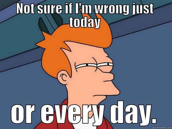 NOT SURE IF I'M WRONG JUST TODAY OR EVERY DAY. Futurama Fry