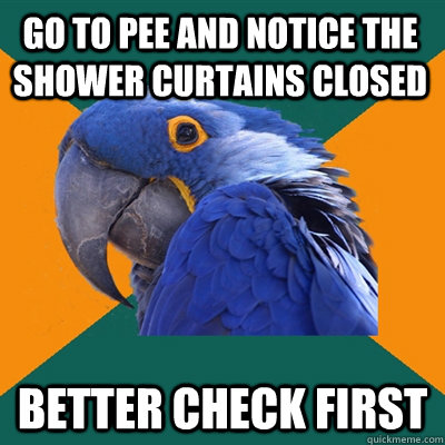 Go to pee and notice the shower curtains closed better check first  Paranoid Parrot