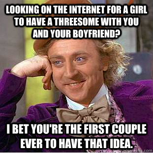 looking on the internet for a girl to have a threesome with you and your boyfriend? I bet you're the first couple ever to have that idea. - looking on the internet for a girl to have a threesome with you and your boyfriend? I bet you're the first couple ever to have that idea.  Condescending Wonka