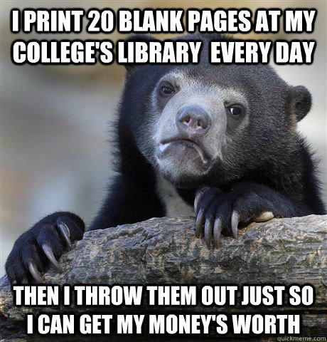 i print 20 blank pages at my college's library  every day then i throw them out just so I can get my money's worth  Confession