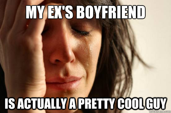 My ex's boyfriend Is actually a pretty cool guy  First World Problems