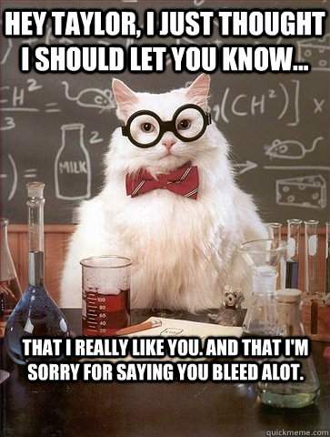 Hey Taylor, I just thought i should let you know... that i really like you. and that i'm sorry for saying you bleed alot.  Chemistry Cat