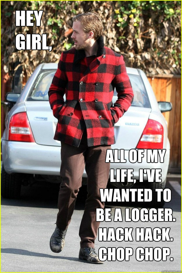 Hey Girl, All of my life, I've wanted to be a Logger. Hack Hack. Chop Chop.  Logger Ryan Gosling