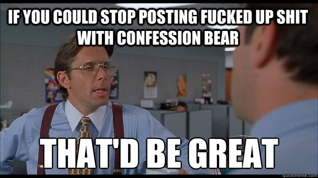 If you could stop posting fucked up shit with confession bear  That'd be great - If you could stop posting fucked up shit with confession bear  That'd be great  Bill Lumbergh Meme