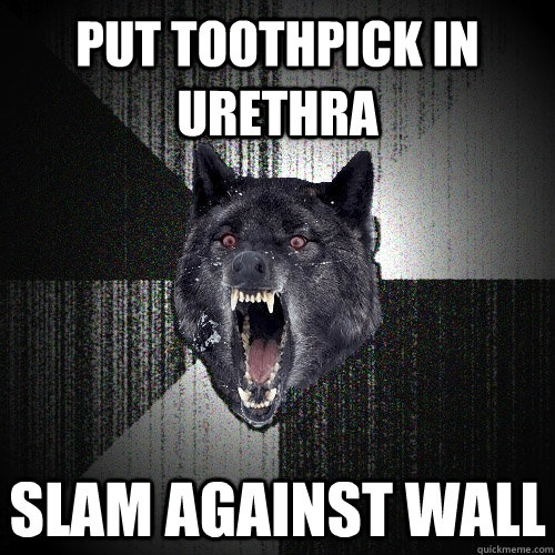 Put toothpick in urethra slam against wall  Insanity Wolf