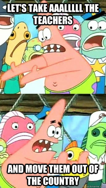 Let's take aaalllll the teachers and move them out of the country  Push it somewhere else Patrick