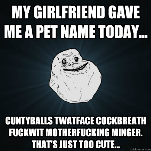my girlfriend gave me a pet name today... cuntyballs twatface cockbreath fuckwit motherfucking minger. that's just too cute...  Forever Alone