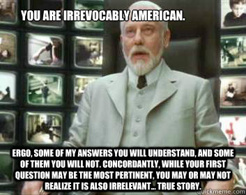 You are irrevocably American. Ergo, some of my answers you will understand, and some of them you will not. Concordantly, while your first question may be the most pertinent, you may or may not realize it is also irrelevant... True Story.  Matrix architect