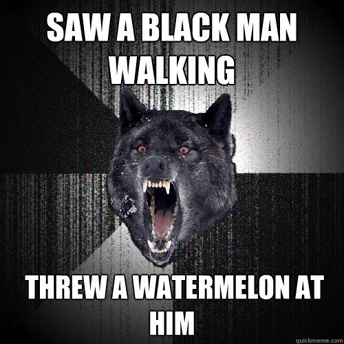 saw a black man walking  threw a watermelon at him  Insanity Wolf