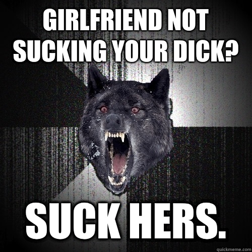 girlfriend not sucking your dick? Suck hers.  Insanity Wolf