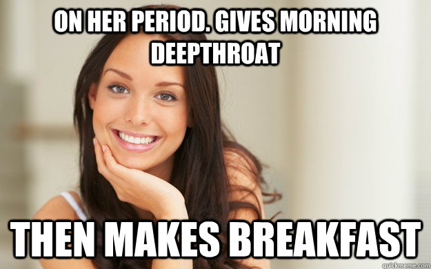 On her period. Gives morning deepthroat then makes breakfast  Good Girl Gina