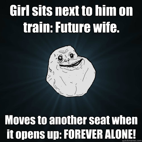 Girl sits next to him on train: Future wife.  Moves to another seat when it opens up: FOREVER ALONE!  Forever Alone